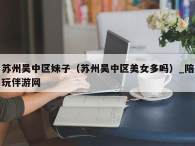 苏州吴中区妹子（苏州吴中区美女多吗）_陪玩伴游网