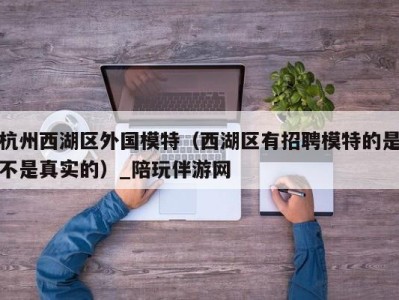 杭州西湖区外国模特（西湖区有招聘模特的是不是真实的）_陪玩伴游网