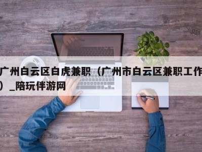 广州白云区白虎兼职（广州市白云区兼职工作）_陪玩伴游网