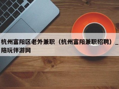 杭州富阳区老外兼职（杭州富阳兼职招聘）_陪玩伴游网