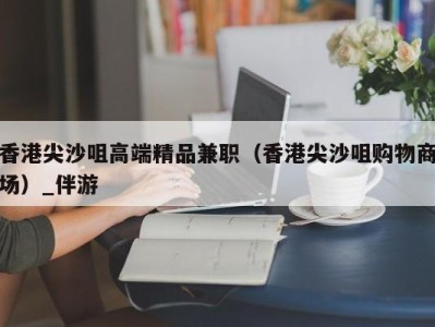 香港尖沙咀高端精品兼职（香港尖沙咀购物商场）_伴游