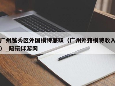 广州越秀区外国模特兼职（广州外籍模特收入）_陪玩伴游网