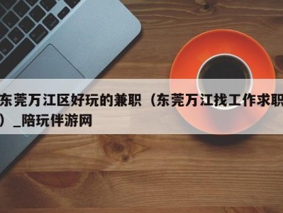 东莞万江区好玩的兼职（东莞万江找工作求职）_陪玩伴游网