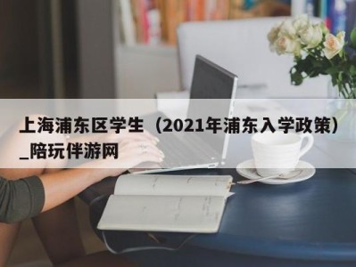 上海浦东区学生（2021年浦东入学政策）_陪玩伴游网