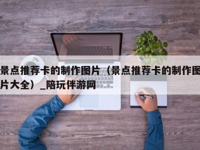 景点推荐卡的制作图片（景点推荐卡的制作图片大全）_陪玩伴游网