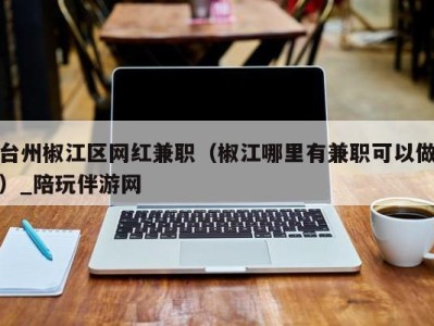 台州椒江区网红兼职（椒江哪里有兼职可以做）_陪玩伴游网