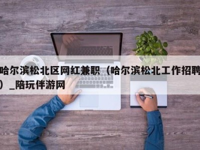 哈尔滨松北区网红兼职（哈尔滨松北工作招聘）_陪玩伴游网