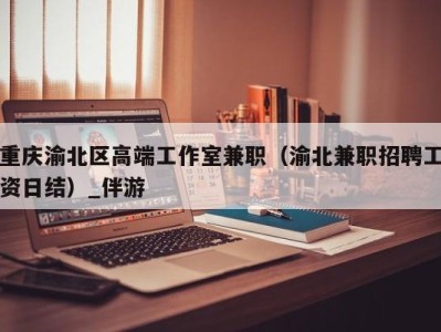 重庆渝北区高端工作室兼职（渝北兼职招聘工资日结）_伴游